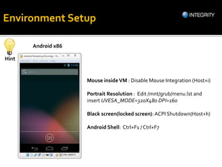 Android x86
Environment Setup
Hint
Mouse insideVM : Disable Mouse Integration (Host+i)
Portrait Resolution : Edit /mnt/grub/menu.lst and
insert UVESA_MODE=320X480 DPI=160
Black screen(locked screen): ACPI Shutdown(Host+h)
Android Shell: Ctrl+F1 / Ctrl+F7
 