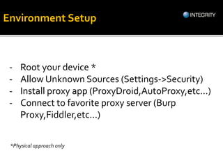 - Root your device *
- Allow Unknown Sources (Settings->Security)
- Install proxy app (ProxyDroid,AutoProxy,etc...)
- Connect to favorite proxy server (Burp
Proxy,Fiddler,etc...)
*Physical approach only
Environment Setup
 