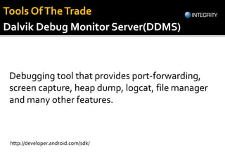 Dalvik Debug Monitor Server(DDMS)
Debugging tool that provides port-forwarding,
screen capture, heap dump, logcat, file manager
and many other features.
http://developer.android.com/sdk/
Tools OfTheTrade
 