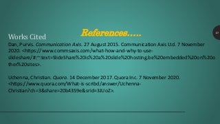 References….. 10
Works Cited
Dan, Purvis. Communication Axis. 27 August 2015. Communication Axis Ltd. 7 November
2020. <https://www.commsaxis.com/what-how-and-why-to-use-
slideshare/#:~:text=SlideShare%20is%20a%20slide%20hosting,be%20embedded%20on%20o
ther%20sites>.
Uchenna, Christian. Quora. 14 December 2017. Quora Inc. 7 November 2020.
<https://www.quora.com/What-is-scribd/answer/Uchenna-
Christian?ch=3&share=20b4359e&srid=3JUoZ>.
 