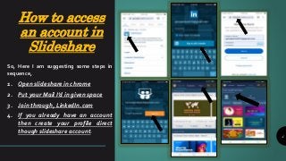 How to access
an account in
Slideshare
4
So, Here I am suggesting some steps in
sequence,
1. Open slideshare in chrome
2. Put your Mail I’d in given space
3. Join through, LinkedIn.com
4. If you already have an account
then create your profile direct
though slideshare account.
 