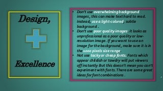 Design,
Excellence
• Don’t use overwhelming background
images, this can make text hard to read.
Instead, use a light-colored, subtle
background .
• Don’t use poor quality images. it looks as
unprofessional as a poor quality or low-
resolution image. If you want to use an
image for the background, make sure it is in
the 1000 pixels size range.
• Not use tacky or cheap fonts. Fonts which
appear childish or tawdry will put viewers
off instantly But this doesn’t mean you can’t
experiment with fonts.There are some great
ideas for font combinations . 5
 