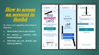 How to access
an account in
Scribd
8
So, Here I am suggesting some steps in
sequence,
1. Open Scribd. Com In your chrome
2. For signing , continue with
Facebook/Google
3. Otherwise you can directly sign
with your Mail I’d.
 
