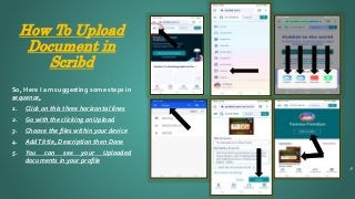 How To Upload
Document in
Scribd
9
So, Here I am suggesting some steps in
sequence,
1. Click on this three horizontal lines
2. Go with the clicking on Upload
3. Choose the files within your device
4. AddTittle, Description then Done
5. You can see your Uploaded
documents in your profile
 
