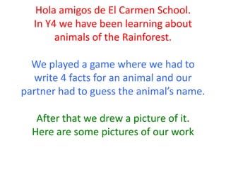 Hola amigos de El Carmen School.
In Y4 we have been learning about
animals of the Rainforest.
We played a game where we had to
write 4 facts for an animal and our
partner had to guess the animal’s name.
After that we drew a picture of it.
Here are some pictures of our work
 