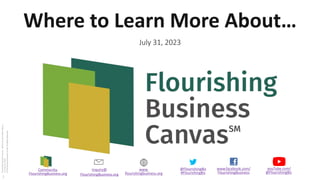 www.facebook.com/
FlourishingBusiness
@FlourishingBiz
#FlourishingBiz
inquiry@
FlourishingBusiness.org
www.
flourishingbusiness.org
youTube.com/
@FlourishingBiz
Community.
FlourishingBusiness.org
Flourishing
Business
Canvas
–
Where
to
Learn
More
About…
v1.0
July
31,
2023
©
Flourishing
Enterprise
Co-lab,
All
Rights
Reserved
Where to Learn More About…
July 31, 2023
1
 