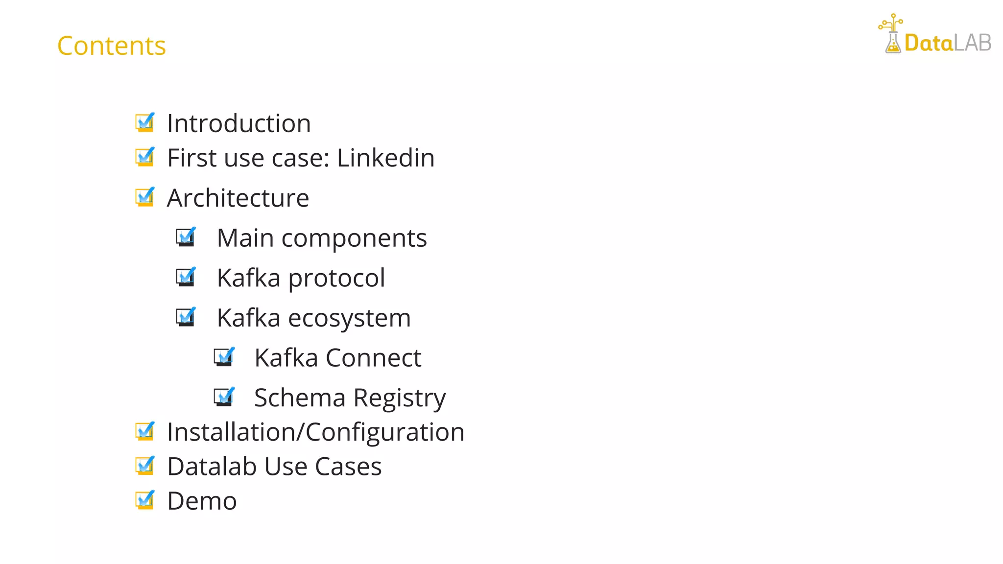 ❏ Introduction ❏ First use case: Linkedin ❏ Architecture ❏ Main components ❏ Kafka protocol ❏ Kafka ecosystem ❏ Kafka Connect ❏ Schema Registry ❏ Installation/Configuration ❏ Datalab Use Cases ❏ Demo Contents 