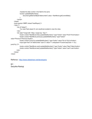                         //Update the slide number in the field for the same
                        function updateSlideNumber(){
                                document.getElementById("slidenumber").value = flashMovie.getCurrentSlide();
                        }
                </script>
        </head>
        <body bgcolor="#ffffff" onload="loadPlayer();">
        <?php ?>
                <div id="player">
                        You need Flash player 8+ and JavaScript enabled to view this video.
                </div>
                <div style="margin­left: 150px; margin­top: 10px;">
                       <button onclick="flashMovie.first();updateSlideNumber();" type="button" value="First">First</button>
                       <button onclick="flashMovie.previous();updateSlideNumber();" type="button"
value="Previous">Previous</button>
                       <button onclick="jumpTo();updateSlideNumber();" type="button" value="Go to">Go to</button>
                       <input type="text" id="slidenumber" size="2" value="1" onkeydown="if (event.keyCode == 13) {
jumpTo(); }"/>
                       <button onclick="flashMovie.next();updateSlideNumber();" type="button" value="Next">Next</button>
                       <button onclick="flashMovie.last();updateSlideNumber();" type="button" value="Last">Last</button>
               </div>
        </body>
</html>

Refrence : http://www.slideshare.net/developers
BY :
Sanjulika Rastogi

 