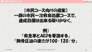 【市民コース向けの提案】
一回の市民一次救命処置コースで、
達成目標は出来る限り少なく。
例）
「救急車とAEDを要請する」
「胸骨圧迫の速さが100-120/分」
CPR Education for Patient Safety 1215 Jun 2019
 