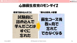 心肺蘇生教育のモンダイ2
教育で染み込んだこと 「慣れた教育」の影響
15 Jun 2019 CPR Education for Patient Safety 16
試験前に
詰め込んで
学んだことは
すぐに
忘れた
蘇生コース後
数ヶ月で
忘れて
できなくなる
 