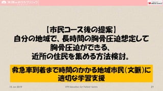 【市民コース後の提案】
自分の地域で、長時間の胸骨圧迫想定して
胸骨圧迫ができる、
近所の住民を集める方法検討。
CPR Education for Patient Safety 2715 Jun 2019
救急車到着まで時間のかかる地域市民（文脈）に
適切な学習支援
 