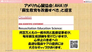 アメリカ心臓協会（AHA）が
「蘇生教育を改善すべき」と提言
15 Jun 2019 CPR Education for Patient Safety 3
何百万人もの一般市民と医療従事者が、
毎年蘇生術訓練を受けていますが、
心停止の患者への
最適な臨床ケアの提供には
大きなギャップがあります。
 