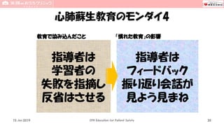 心肺蘇生教育のモンダイ4
教育で染み込んだこと 「慣れた教育」の影響
15 Jun 2019 CPR Education for Patient Safety 30
指導者は
学習者の
失敗を指摘し
反省はさせる
指導者は
フィードバック
振り返り会話が
見よう見まね
 