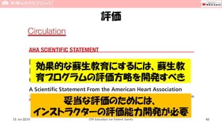 評価
15 Jun 2019 CPR Education for Patient Safety 40
効果的な蘇生教育にするには、蘇生教
育プログラムの評価方略を開発すべき
妥当な評価のためには、
インストラクターの評価能力開発が必要
 