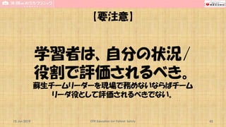 【要注意】
学習者は、自分の状況/
役割で評価されるべき。
蘇生チームリーダーを現場で務めないならばチーム
リーダ役として評価されるべきでない。
15 Jun 2019 CPR Education for Patient Safety 45
 