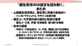 「蘇生教育AHA提言を読み解く」
まとめ
• 心肺蘇生術実践と、蘇生率に改善の余地あり
– インストラクショナル・デザイン応用が鍵
• 蘇生コース学習内容の保持と転移が重要
– 蘇生コース後、評価・反復練習、振り返りを継続
• 松本の提案
– 市民コース参加者が、コース後、周囲に広げる活動を
• コースのインストラクターが、学習内容の保持、転移を支援
– 医療者コースインストラクターは現場で保持転移支援
• 現場で改善促進する「変化エージェント」として活躍を
15 Jun 2019 CPR Education for Patient Safety 5
 