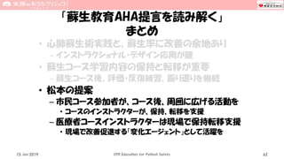 「蘇生教育AHA提言を読み解く」
まとめ
• 心肺蘇生術実践と、蘇生率に改善の余地あり
– インストラクショナル・デザイン応用が鍵
• 蘇生コース学習内容の保持と転移が重要
– 蘇生コース後、評価・反復練習、振り返りを継続
• 松本の提案
– 市民コース参加者が、コース後、周囲に広げる活動を
• コースのインストラクターが、保持、転移を支援
– 医療者コースインストラクターは現場で保持転移支援
• 現場で改善促進する「変化エージェント」として活躍を
15 Jun 2019 CPR Education for Patient Safety 62
 