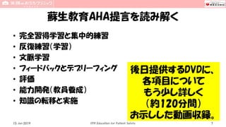 蘇生教育AHA提言を読み解く
• 完全習得学習と集中的練習
• 反復練習（学習）
• 文脈学習
• フィードバックとデブリーフィング
• 評価
• 能力開発（教員養成）
• 知識の転移と実施
15 Jun 2019 CPR Education for Patient Safety 7
後日提供するDVDに、
各項目について
もう少し詳しく
（約120分間）
お示しした動画収録。
 