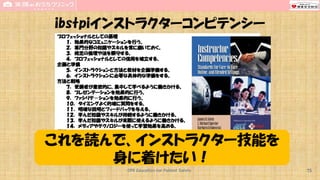CPR Education for Patient Safety
プロフェッショナルとしての基礎
１． 効果的なコミュニケーションを行う。
２． 専門分野の知識やスキルを常に磨いておく。
３． 規定の倫理や法を順守する。
４． プロフェッショナルとしての信用を確立する。
企画と準備
５． インストラクションと方法と教材を企画準備する。
６． インストラクションに必要な具体的な準備をする。
方法と戦略
７． 受講者が意欲的に、集中して学べるように働きかける。
８． プレゼンテーションを効果的に行う。
９． ファシリテ－ションを効果的に行う。
１０． タイミングよく的確に質問をする。
１１． 明確な説明とフィードバックを与える。
１２． 学んだ知識やスキルが持続するように働きかける。
１３． 学んだ知識やスキルが実際に使えるように働きかける。
１４． メディアやテクノロジーを使って学習効果を高める。
評価
１５． 学習成果とその実用性を評価する。
１６． インストラクションの効果を評価する。
マネジメント
１７．学習効率と学んだことの実践を促進する環境を維持する。
１８．適切なテクノロジーを使って、インストラクションのプロセスを管理する。
ibstpiインストラクターコンピテンシー
これを読んで、インストラクター技能を
身に着けたい！
75
 
