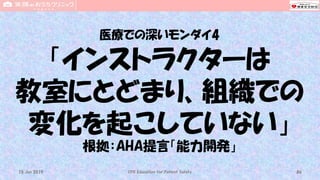 医療での深いモンダイ4
「インストラクターは
教室にとどまり、組織での
変化を起こしていない」
根拠：AHA提言「能力開発」
CPR Education for Patient Safety 8615 Jun 2019
 