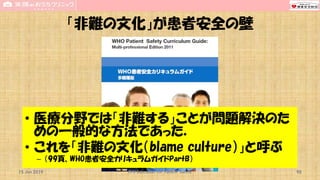「非難の文化」が患者安全の壁
• 医療分野では「非難する」ことが問題解決のた
めの一般的な方法であった．
• これを「非難の文化（blame culture）」と呼ぶ
– （99頁、WHO患者安全カリキュラムガイドPartB）
15 Jun 2019 CPR Education for Patient Safety 90
 