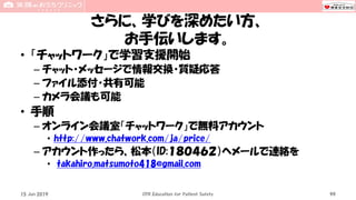 さらに、学びを深めたい方、
お手伝いします。
• 「チャットワーク」で学習支援開始
– チャット・メッセージで情報交換・質疑応答
– ファイル添付・共有可能
– カメラ会議も可能
• 手順
– オンライン会議室「チャットワーク」で無料アカウント
• http://www.chatwork.com/ja/price/
– アカウント作ったら、松本（ID:１８０４６２）へメールで連絡を
• takahiro.matsumoto418@gmail.com
CPR Education for Patient Safety 9915 Jun 2019
 