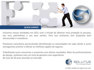 Iniciamos nossas atividades em 2011 com a missão de oferecer mais proteção às pessoas,
aos seus patrimônios e aos seus sonhos. Para isso contamos com propostas bem
estruturadas e inovadoras.
Prestamos consultoria personalizada identificando as necessidades de cada cliente e assim
conseguimos orientar e ofertar as melhores opções de seguros.
Trabalhando assim crescemos e evoluímos com ótimos resultados. Além do profissionalismo
da equipe, contamos com um time de gestores com experiência
de mais de 20 anos atuando no mercado.
QUEM SOMOS
 