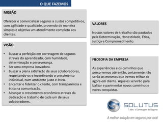 O QUE FAZEMOS
MISSÃO
Oferecer e comercializar seguros a custos competitivos,
com agilidade e qualidade, provendo de maneira
simples e objetiva um atendimento completo aos
clientes.
VALORES
Nossos valores de trabalho são pautados
pela Determinação, Honestidade, Ética,
Justiça e Comprometimento.
VISÃO
• Buscar a perfeição em corretagem de seguros
através do aprendizado, com humildade,
determinação e perseverança.
• Ser uma empresa inovadora.
• Buscar a plena satisfação de seus colaboradores,
respeitando-os e incentivando o crescimento
individual, num ambiente justo e ético.
• Encantar e fidelizar o cliente, com transparência e
ética na comunicação.
• Alcançar o crescimento econômico através da
dedicação e trabalho de cada um de seus
colaboradores.
FILOSOFIA DA EMPRESA
As experiências e os caminhos que
percorremos até então, certamente não
serão os mesmos que iremos trilhar de
agora em diante. Aqueles servirão para
balizar e pavimentar novos caminhos e
novas conquistas.
 