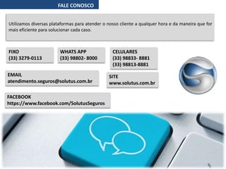 FALE CONOSCO
Utilizamos diversas plataformas para atender o nosso cliente a qualquer hora e da maneira que for
mais eficiente para solucionar cada caso.
FIXO
(33) 3279-0113
CELULARES
(33) 98833- 8881
(33) 98813-8881
WHATS APP
(33) 98802- 8000
EMAIL
atendimento.seguros@solutus.com.br
SITE
www.solutus.com.br
FACEBOOK
https://www.facebook.com/SolutusSeguros
 