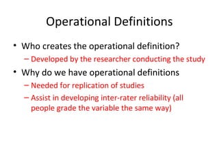 Operational Definitions
• Who creates the operational definition?
– Developed by the researcher conducting the study
• Why do we have operational definitions
– Needed for replication of studies
– Assist in developing inter-rater reliability (all
people grade the variable the same way)
 
