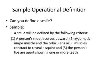 Sample Operational Definition
• Can you define a smile?
• Sample:
– A smile will be defined by the following criteria:
(1) A person’s mouth curves upward, (2) zygomatic
major muscle and the orbicularis oculi muscles
contract to reveal a squint and (3) the person’s
lips are apart showing one or more teeth
 