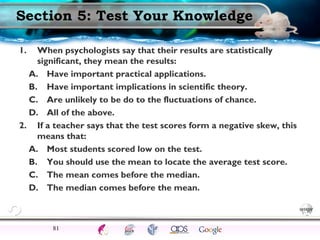 SettingsSci Method
TrendsProfessionals
Critical ThinkingEthicsExperimentsCorrelationsCase studies
ModernEarlyFunctionalStructuralDefinitions
Section 5: Test Your Knowledge
1. When psychologists say that their results are statistically
significant, they mean the results:
A. Have important practical applications.
B. Have important implications in scientific theory.
C. Are unlikely to be do to the fluctuations of chance.
D. All of the above.
2. If a teacher says that the test scores form a negative skew, this
means that:
A. Most students scored low on the test.
B. You should use the mean to locate the average test score.
C. The mean comes before the median.
D. The median comes before the mean.
81
 