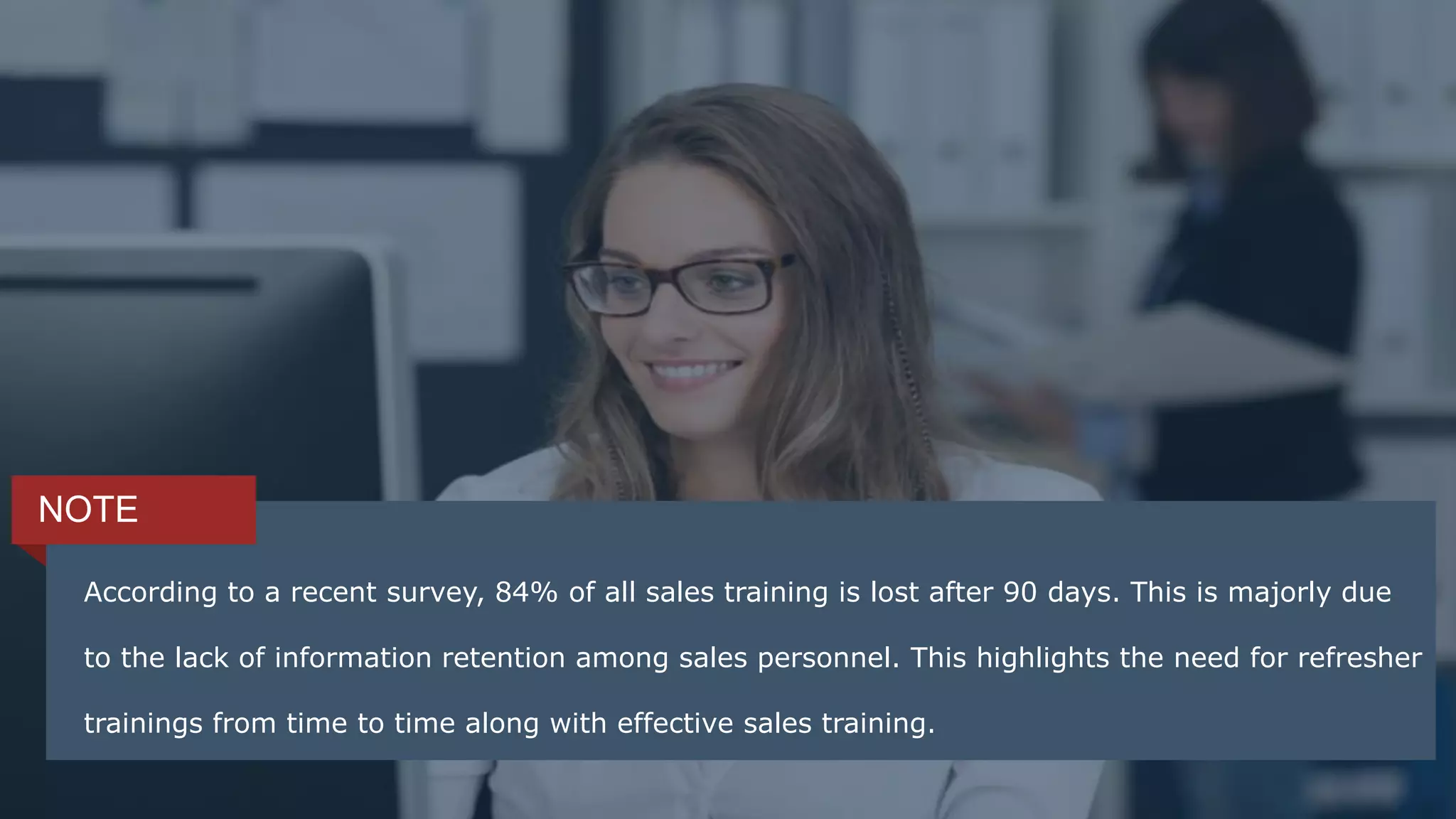 According to a recent survey, 84% of all sales training is lost after 90 days. This is majorly
due to the lack of information retention among sales personnel. This highlights the need
for refresher trainings from time to time along with effective sales training.
NOTE
According to a recent survey, 84% of all sales training is lost after 90 days. This is majorly due
to the lack of information retention among sales personnel. This highlights the need for refresher
trainings from time to time along with effective sales training.
 