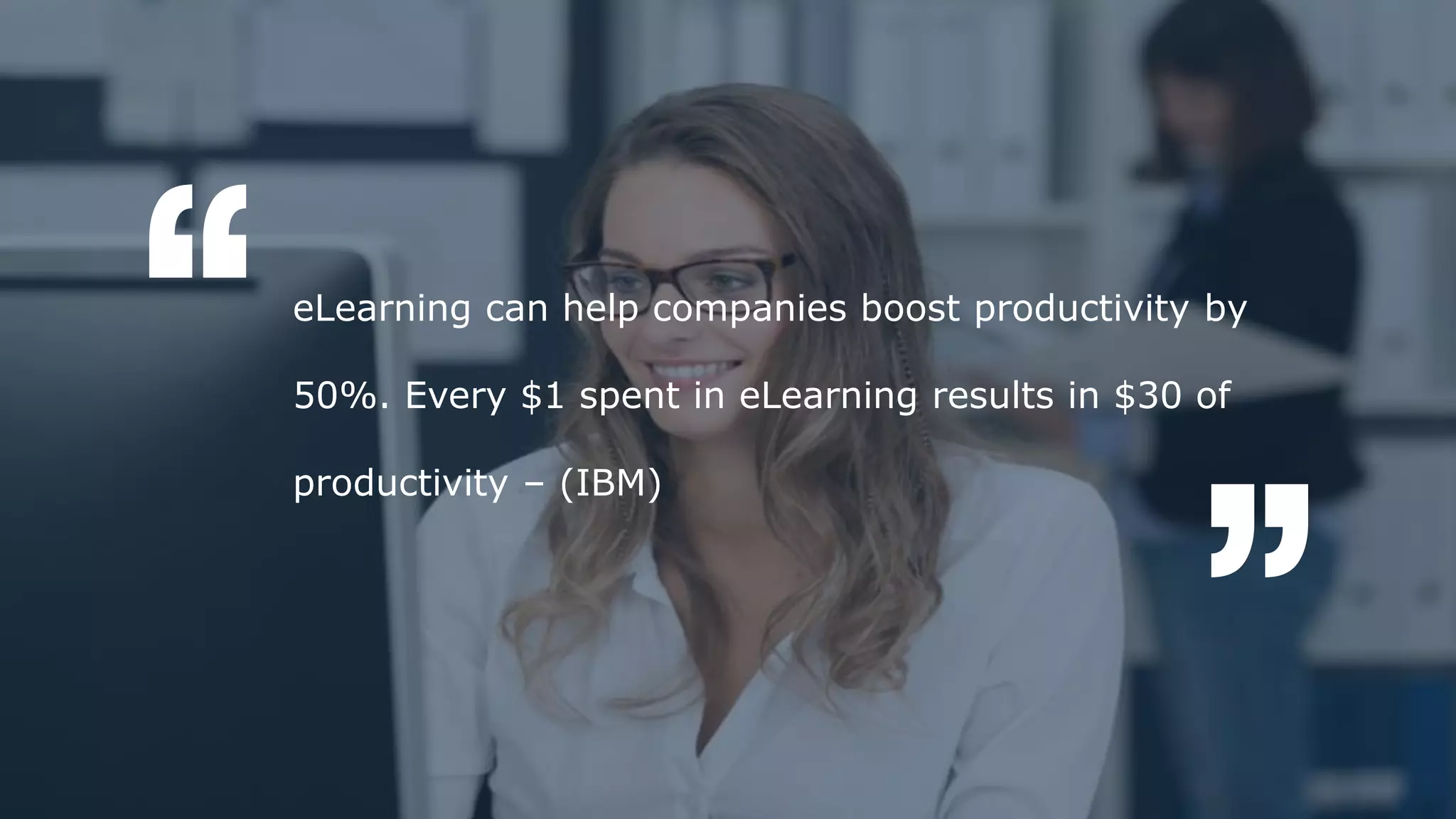 According to a recent survey, 84% of all sales training is lost after 90 days. This is majorly
due to the lack of information retention among sales personnel. This highlights the need
for refresher trainings from time to time along with effective sales training.
eLearning can help companies boost productivity by
50%. Every $1 spent in eLearning results in $30 of
productivity – (IBM)
 