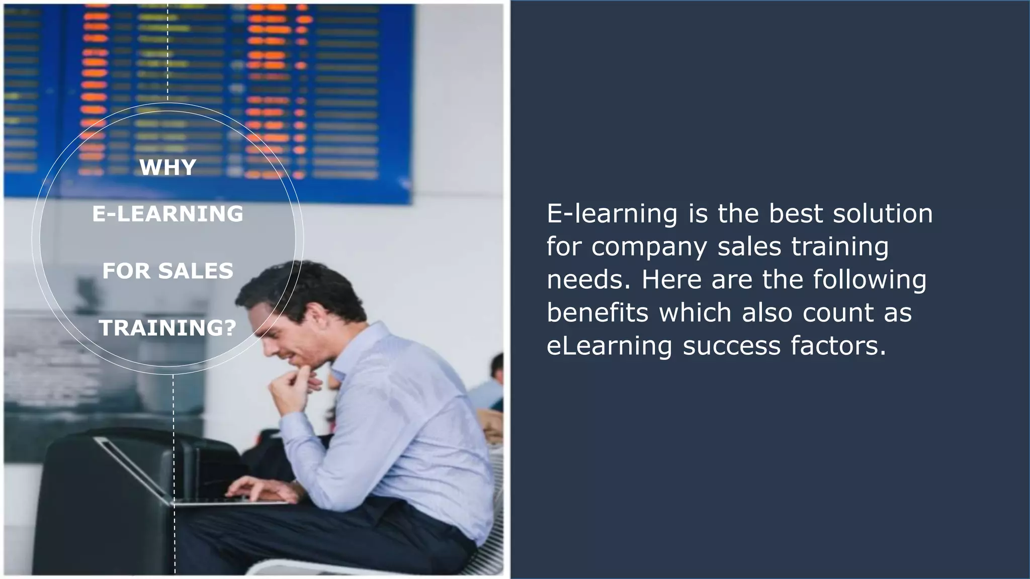 WHY
E-LEARNING
FOR SALES
TRAINING?
E-learning is the best solution
for company sales training
needs. Here are the following
benefits which also count as
eLearning success factors.
 