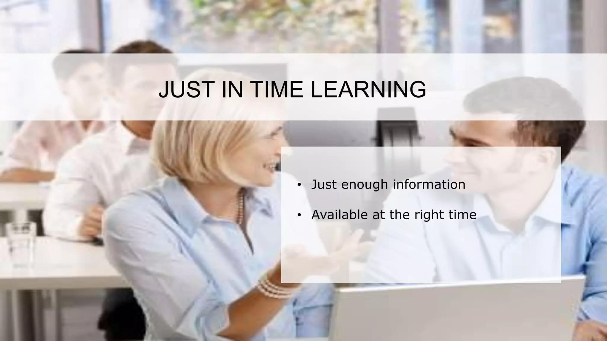 According to a recent survey, 84% of all sales training is lost after 90 days. This is majorly
due to the lack of information retention among sales personnel. This highlights the need
for refresher trainings from time to time along with effective sales training.
JUST IN TIME LEARNING
• Just enough information
• Available at the right time
 