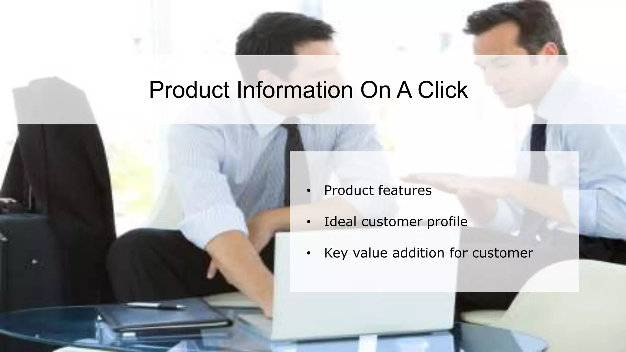 According to a recent survey, 84% of all sales training is lost after 90 days. This is majorly
due to the lack of information retention among sales personnel. This highlights the need
for refresher trainings from time to time along with effective sales training.
Product Information On A Click
• Product features
• Ideal customer profile
• Key value addition for customer
 