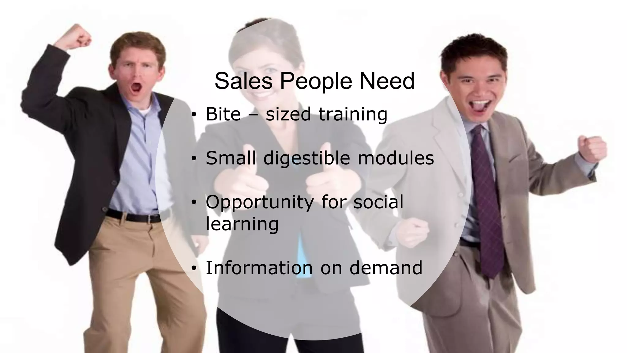 According to a recent survey, 84% of all sales training is lost after 90 days. This is majorly
due to the lack of information retention among sales personnel. This highlights the need
for refresher trainings from time to time along with effective sales training.
Sales People Need
• Bite – sized training
• Small digestible modules
• Opportunity for social
learning
• Information on demand
 