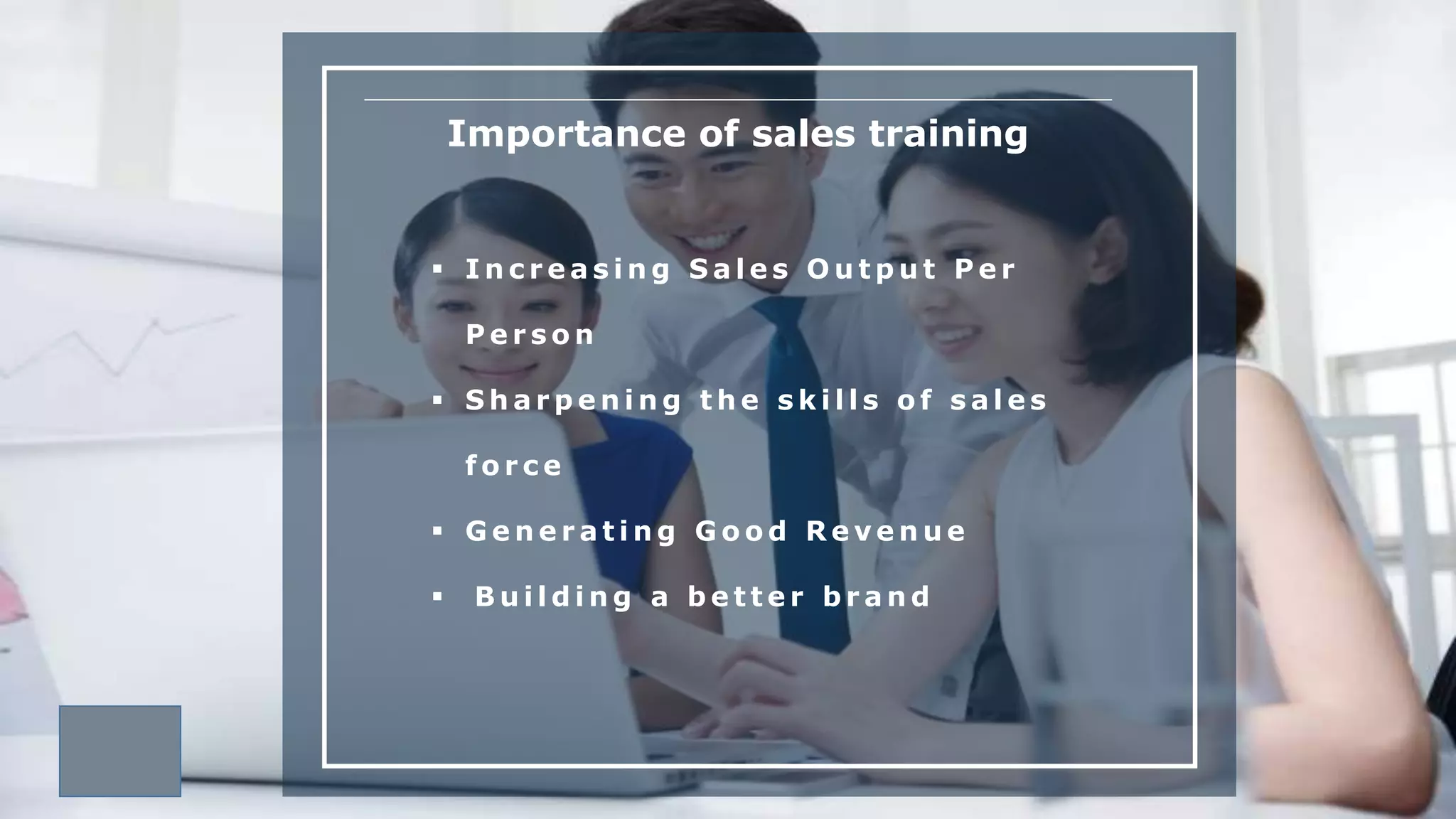 Importance of sales training
 I n c r e a s i n g S a l e s O u t p u t P e r
P e r s o n
 S h a r p e n i n g t h e s k i l l s o f s a l e s
f o r c e
 G e n e r a t i n g G o o d R e v e n u e
 B u i l d i n g a b e t t e r b r a n d
 