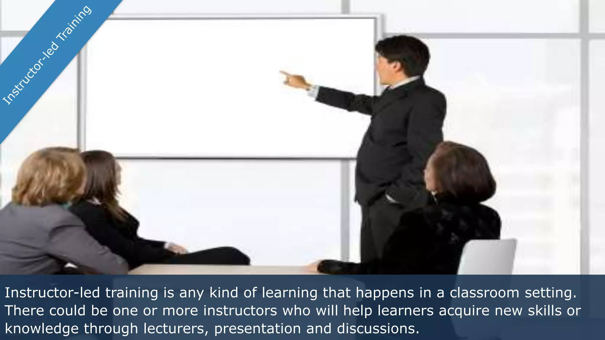 Instructor-led training is any kind of learning that happens in a classroom setting.
There could be one or more instructors who will help learners acquire new skills or
knowledge through lecturers, presentation and discussions.
 