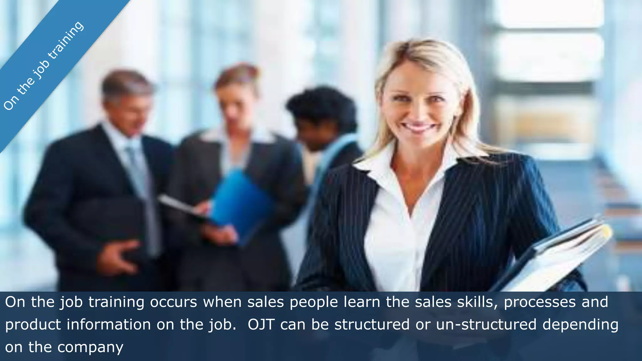 On the job training occurs when sales people learn the sales skills, processes and
product information on the job. OJT can be structured or un-structured depending
on the company
 
