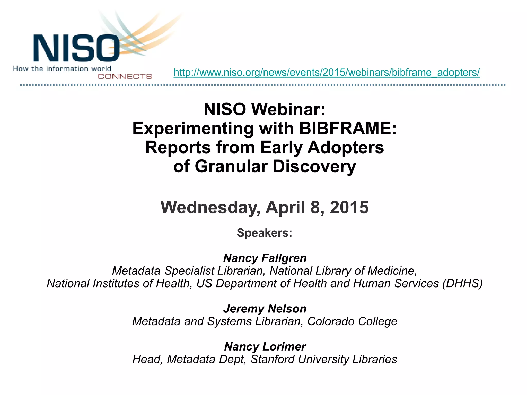 NISO Webinar:
Experimenting with BIBFRAME:
Reports from Early Adopters
of Granular Discovery
Wednesday, April 8, 2015
Speakers:
Nancy Fallgren
Metadata Specialist Librarian, National Library of Medicine,
National Institutes of Health, US Department of Health and Human Services (DHHS)
Jeremy Nelson
Metadata and Systems Librarian, Colorado College
Nancy Lorimer
Head, Metadata Dept, Stanford University Libraries
http://www.niso.org/news/events/2015/webinars/bibframe_adopters/
 