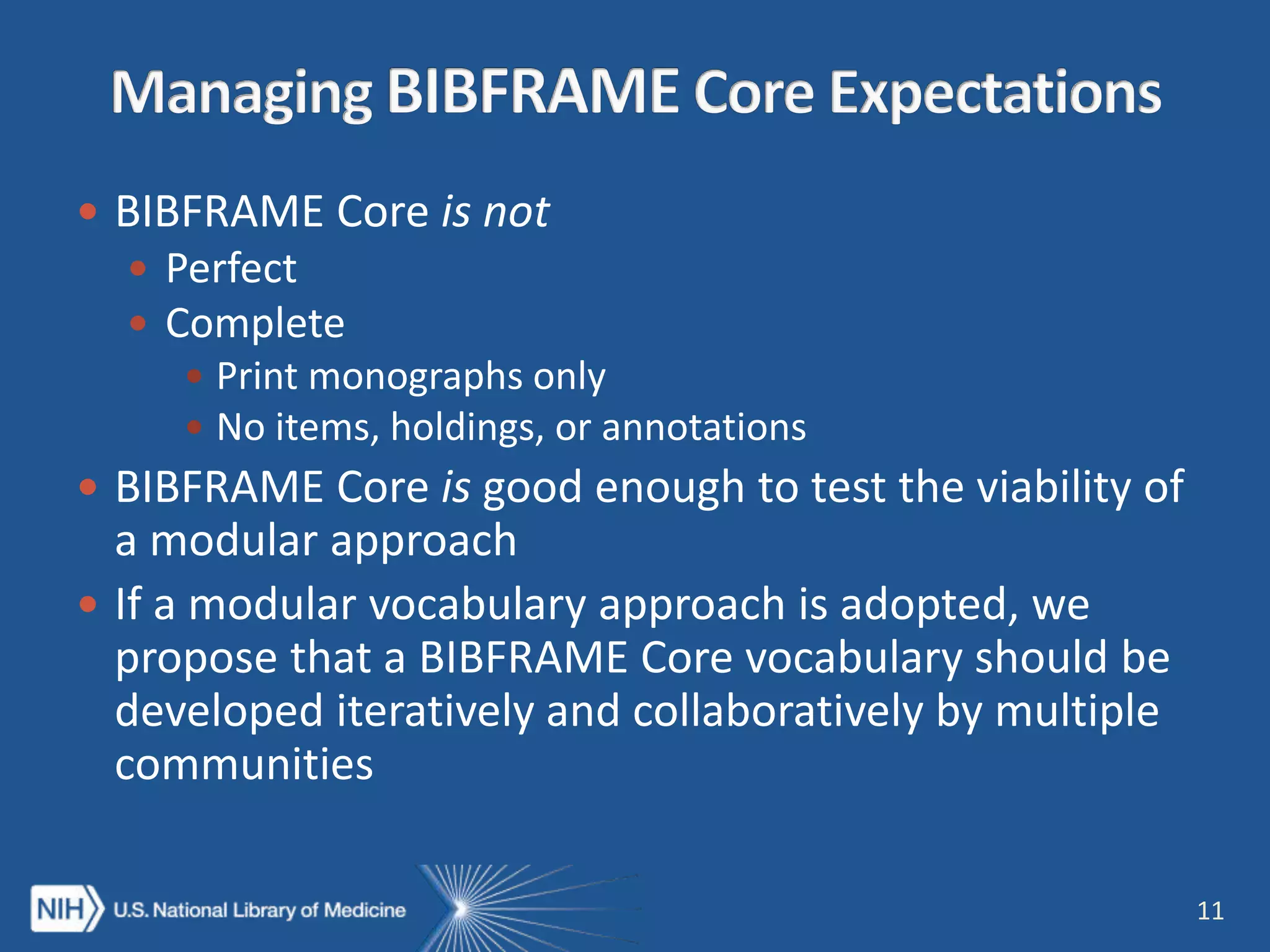  BIBFRAME Core is not
 Perfect
 Complete
 Print monographs only
 No items, holdings, or annotations
 BIBFRAME Core is good enough to test the viability of
a modular approach
 If a modular vocabulary approach is adopted, we
propose that a BIBFRAME Core vocabulary should be
developed iteratively and collaboratively by multiple
communities
11
 
