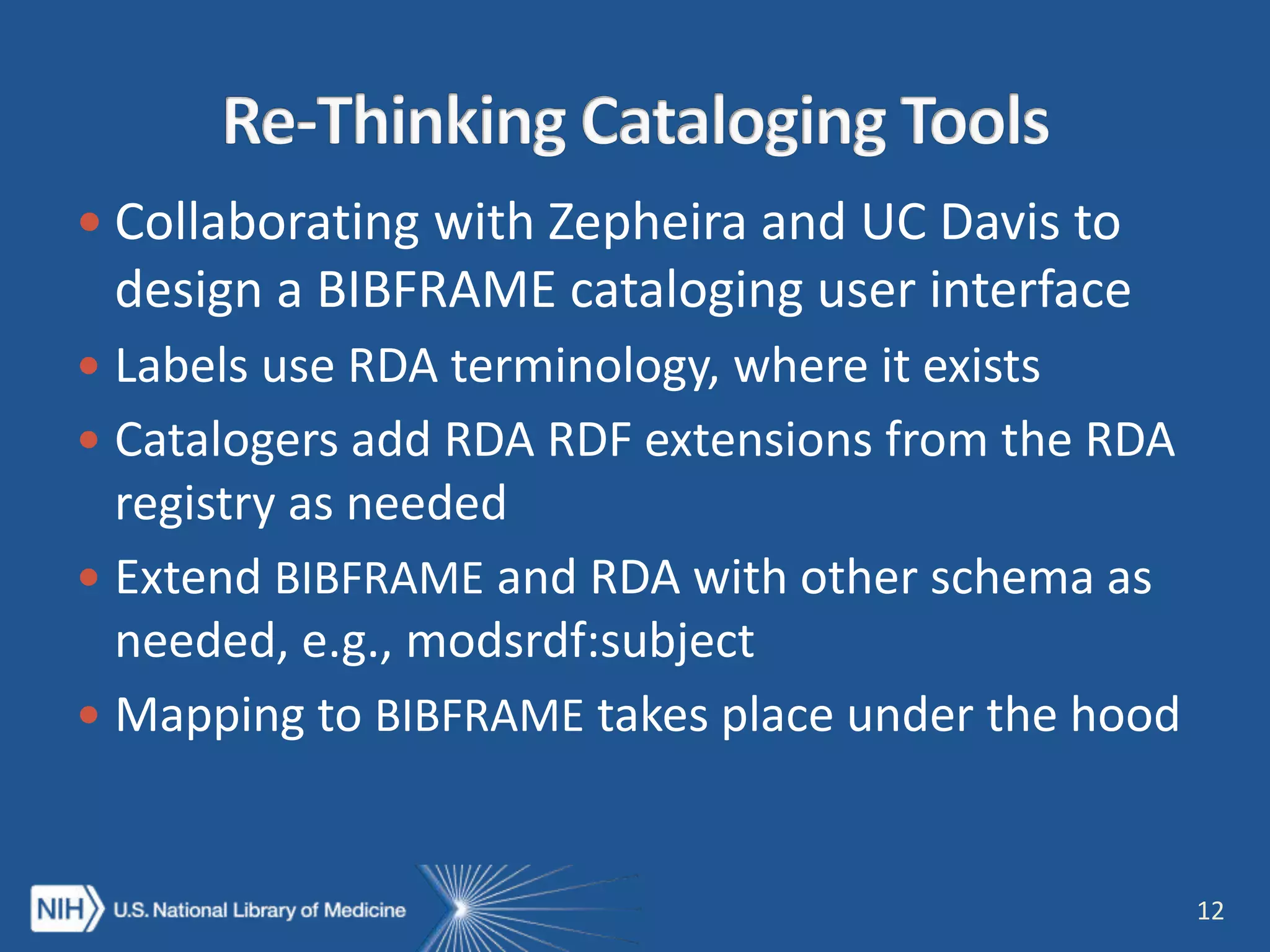  Collaborating with Zepheira and UC Davis to
design a BIBFRAME cataloging user interface
 Labels use RDA terminology, where it exists
 Catalogers add RDA RDF extensions from the RDA
registry as needed
 Extend BIBFRAME and RDA with other schema as
needed, e.g., modsrdf:subject
 Mapping to BIBFRAME takes place under the hood
12
 
