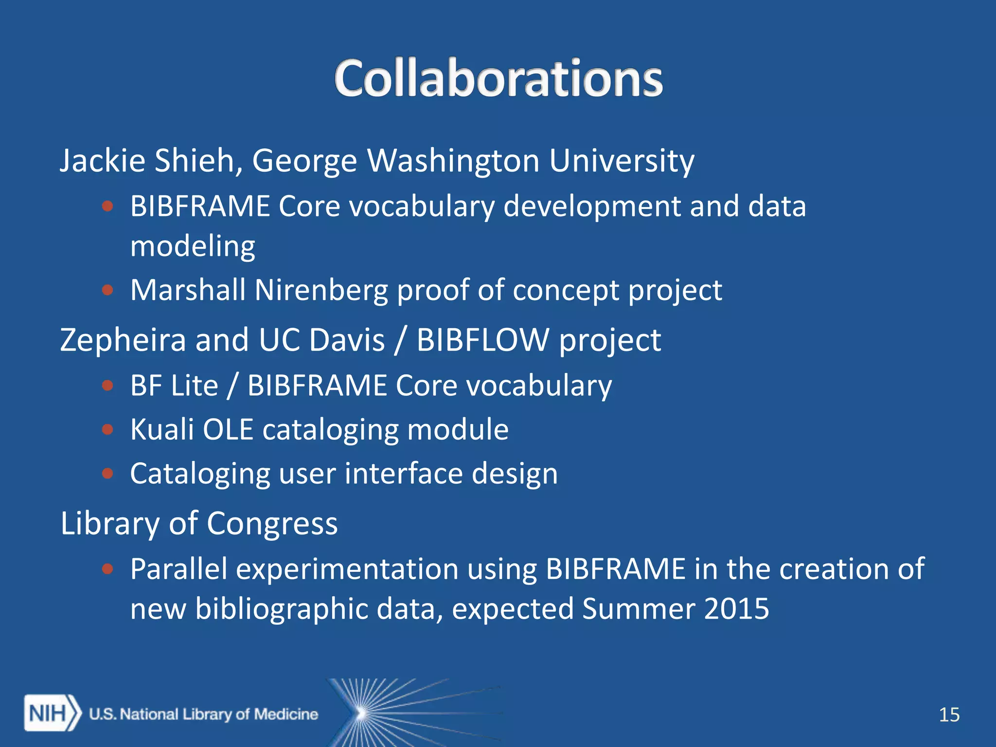 Jackie Shieh, George Washington University
 BIBFRAME Core vocabulary development and data
modeling
 Marshall Nirenberg proof of concept project
Zepheira and UC Davis / BIBFLOW project
 BF Lite / BIBFRAME Core vocabulary
 Kuali OLE cataloging module
 Cataloging user interface design
Library of Congress
 Parallel experimentation using BIBFRAME in the creation of
new bibliographic data, expected Summer 2015
15
 