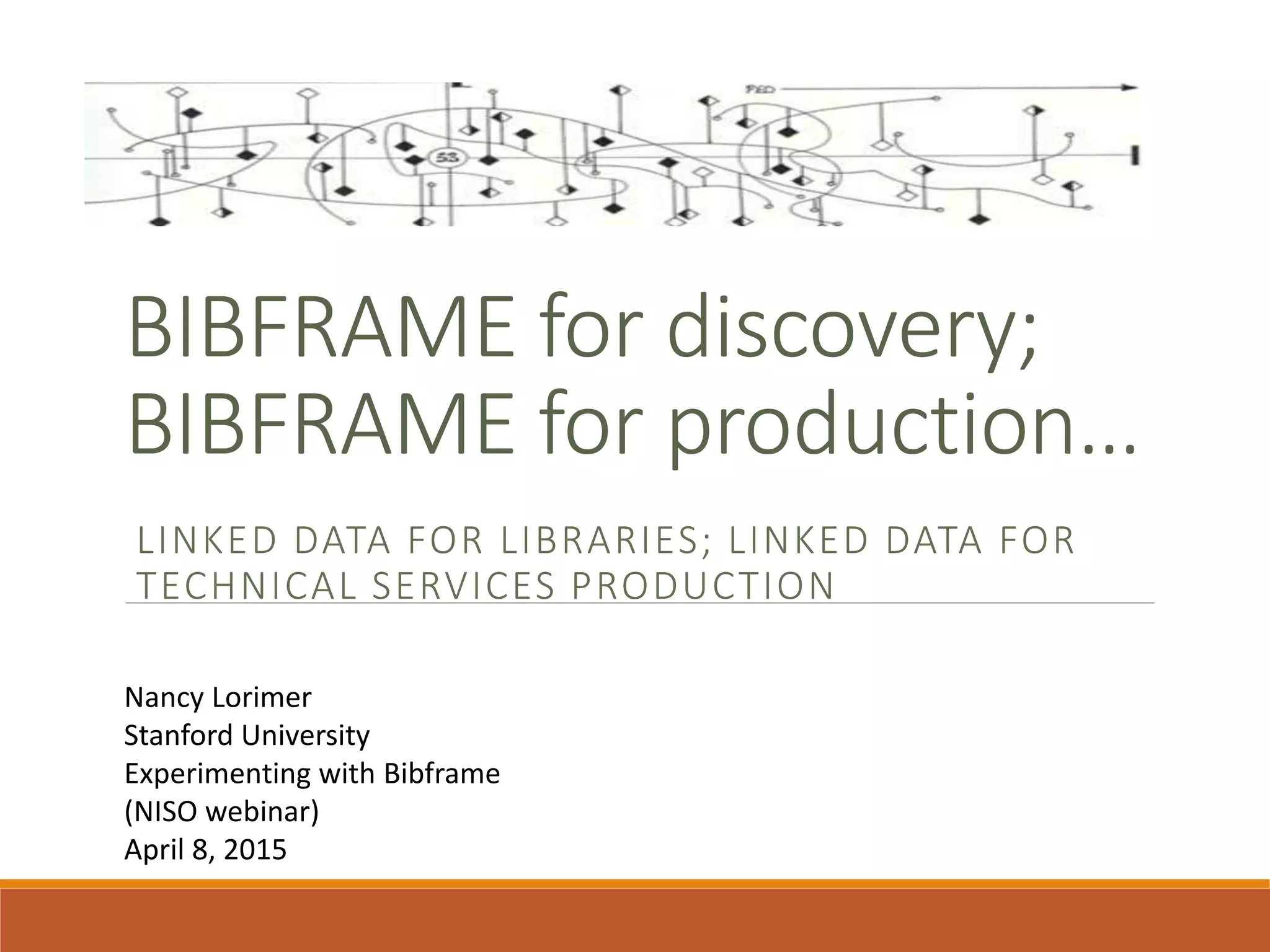 BIBFRAME for discovery;
BIBFRAME for production…
LINKED DATA FOR LIBRARIES; LINKED DATA FOR
TECHNICAL SERVICES PRODUCTION
Nancy Lorimer
Stanford University
Experimenting with Bibframe
(NISO webinar)
April 8, 2015
 
