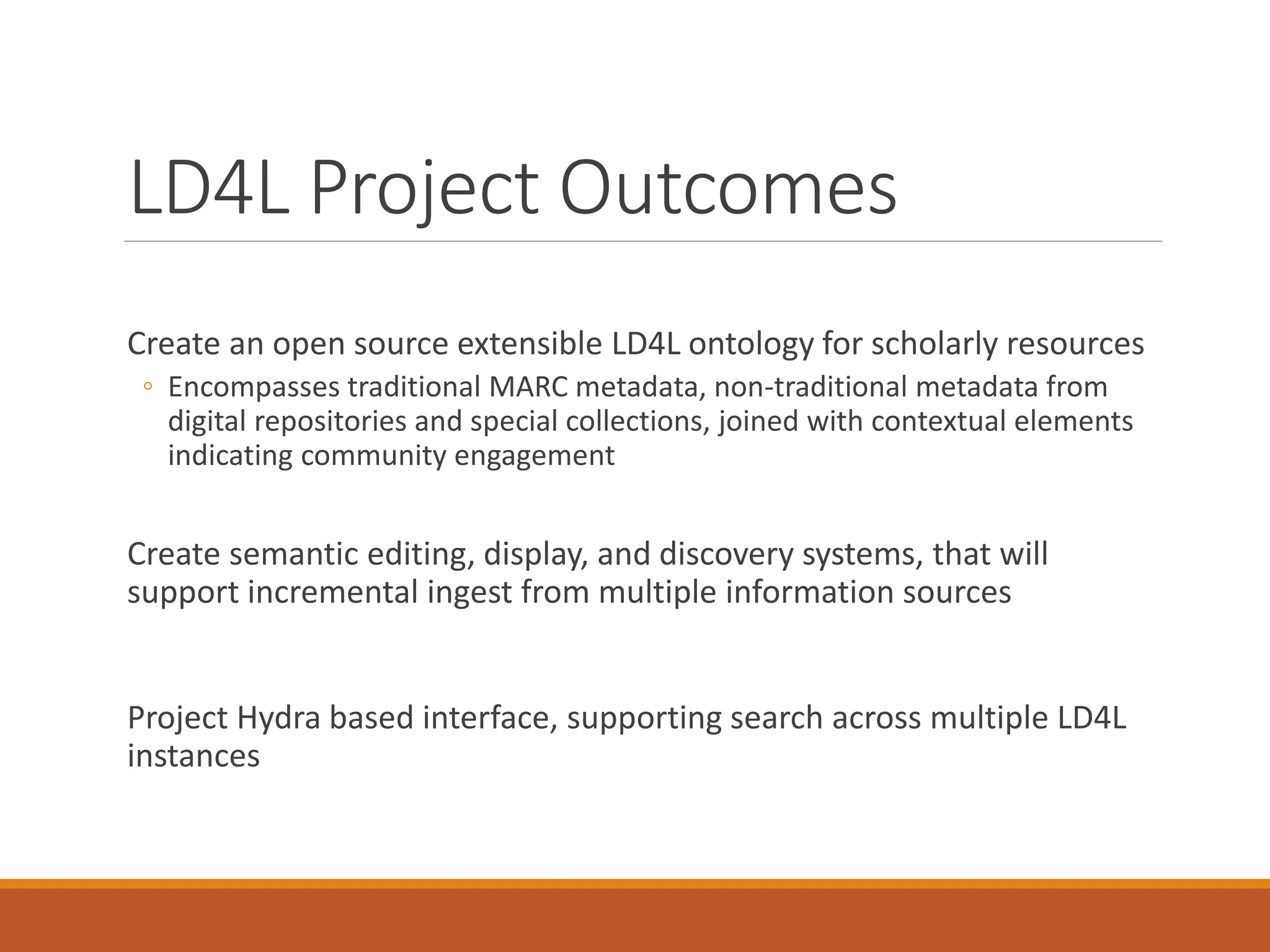 LD4L Project Outcomes
Create an open source extensible LD4L ontology for scholarly resources
◦ Encompasses traditional MARC metadata, non-traditional metadata from
digital repositories and special collections, joined with contextual elements
indicating community engagement
Create semantic editing, display, and discovery systems, that will
support incremental ingest from multiple information sources
Project Hydra based interface, supporting search across multiple LD4L
instances
 