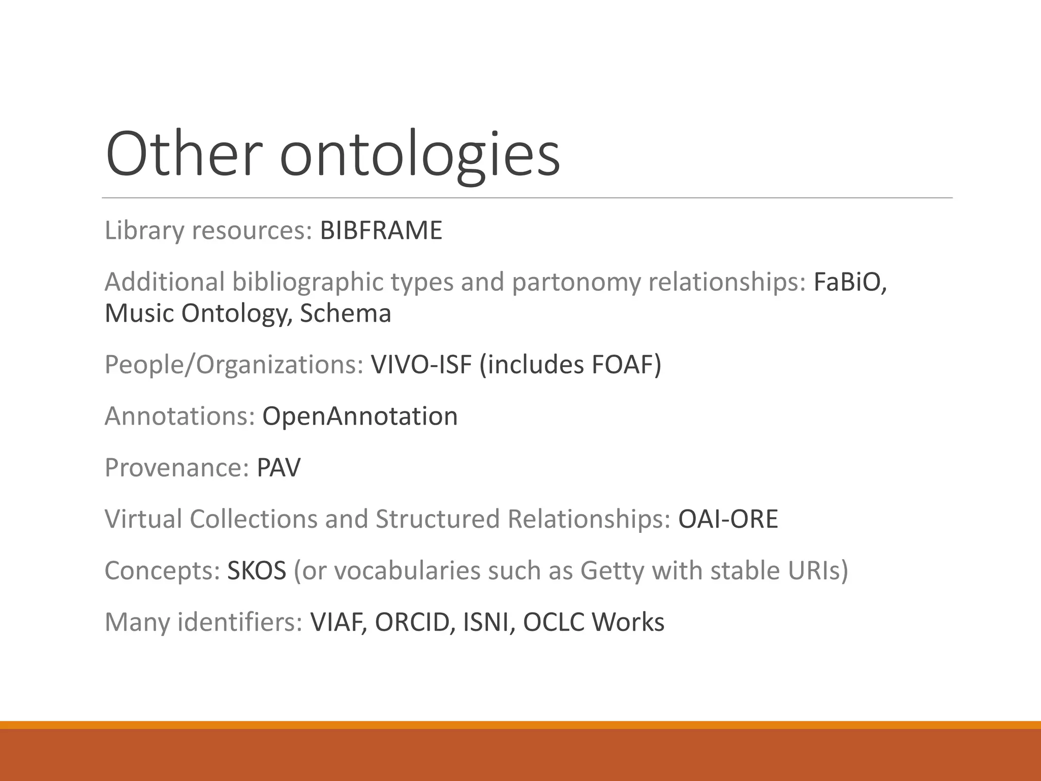 Other ontologies
Library resources: BIBFRAME
Additional bibliographic types and partonomy relationships: FaBiO,
Music Ontology, Schema
People/Organizations: VIVO-ISF (includes FOAF)
Annotations: OpenAnnotation
Provenance: PAV
Virtual Collections and Structured Relationships: OAI-ORE
Concepts: SKOS (or vocabularies such as Getty with stable URIs)
Many identifiers: VIAF, ORCID, ISNI, OCLC Works
 