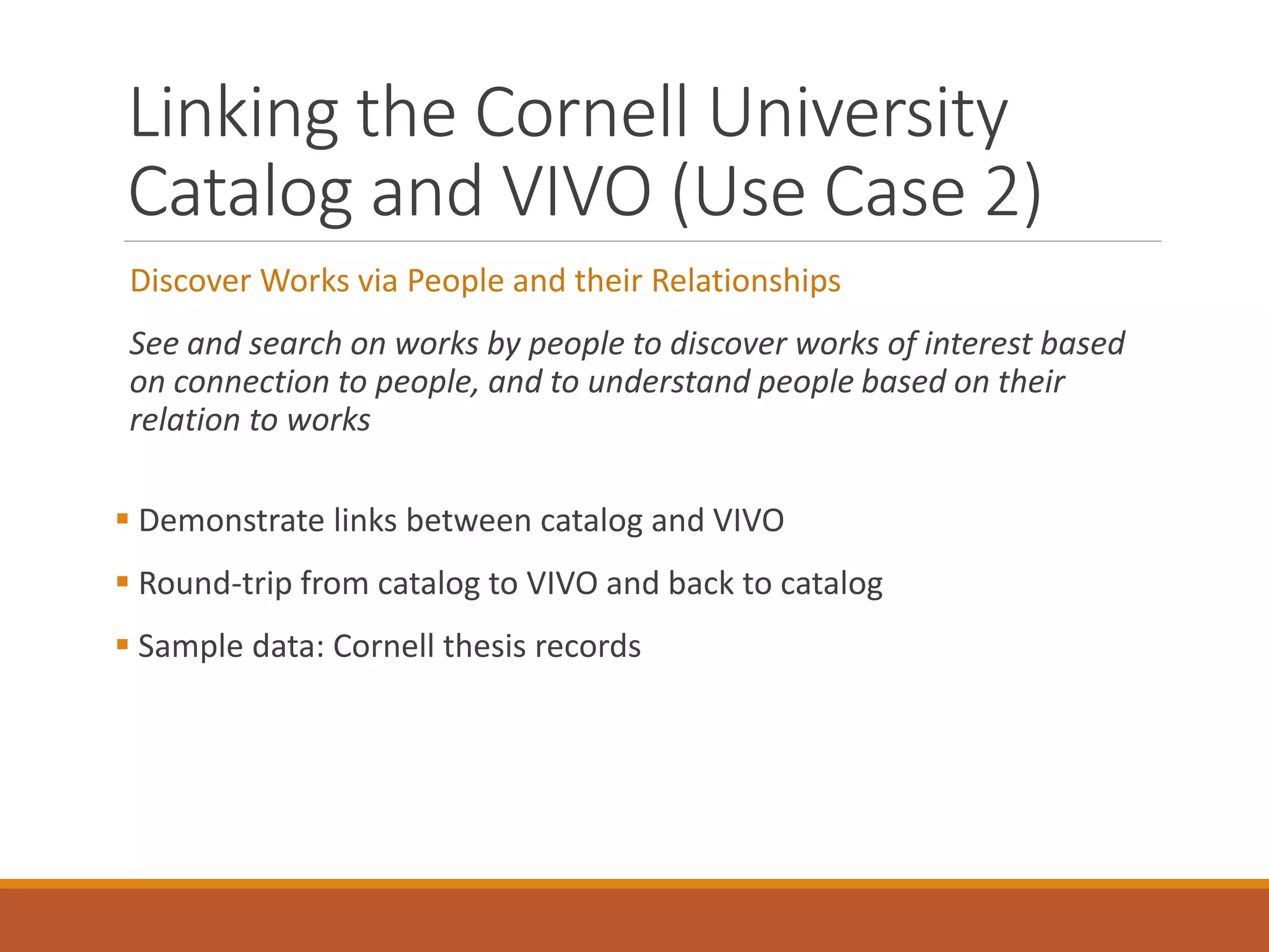 Linking the Cornell University
Catalog and VIVO (Use Case 2)
Discover Works via People and their Relationships
See and search on works by people to discover works of interest based
on connection to people, and to understand people based on their
relation to works
 Demonstrate links between catalog and VIVO
 Round-trip from catalog to VIVO and back to catalog
 Sample data: Cornell thesis records
 