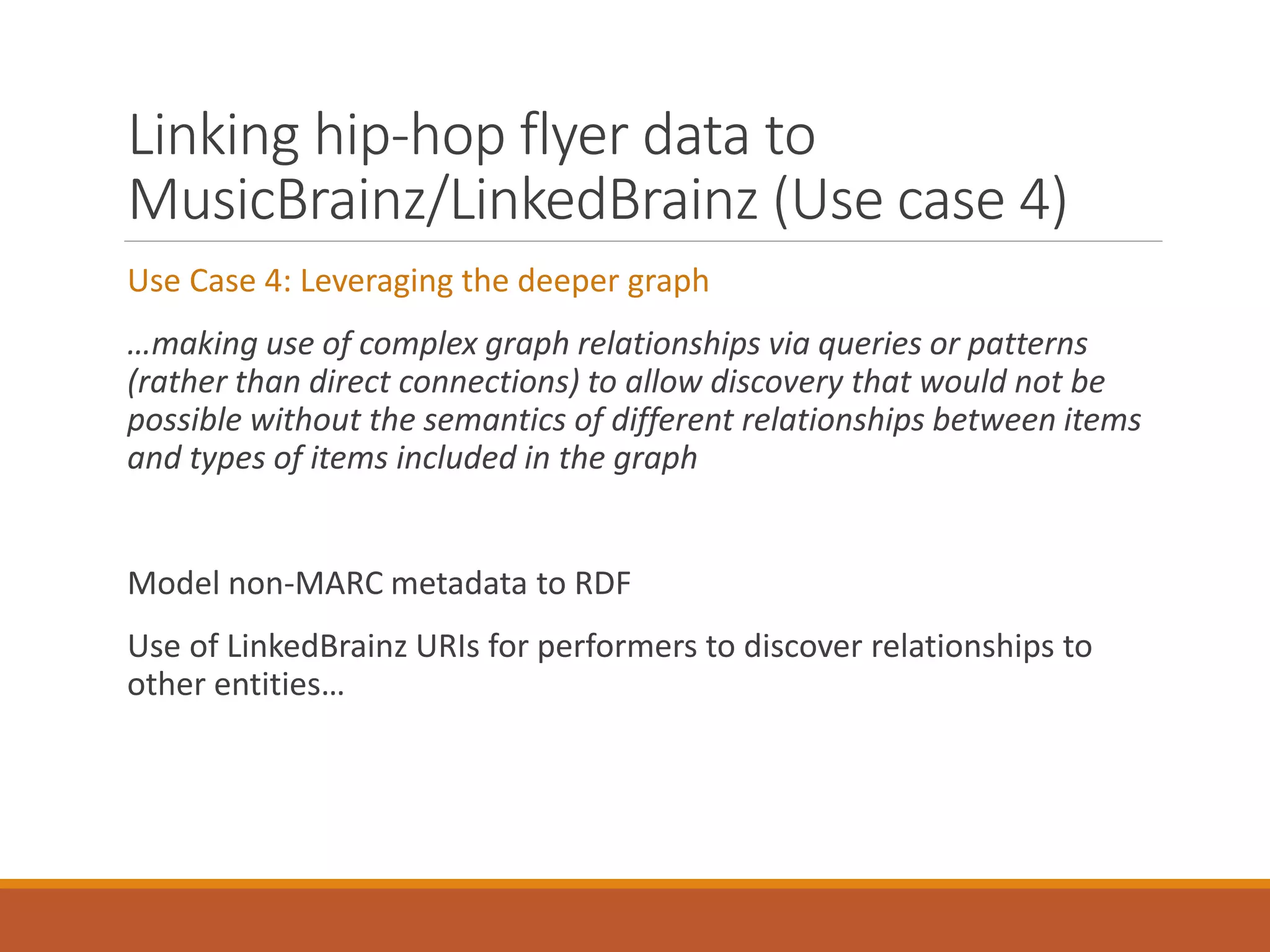 Linking hip-hop flyer data to
MusicBrainz/LinkedBrainz (Use case 4)
Use Case 4: Leveraging the deeper graph
…making use of complex graph relationships via queries or patterns
(rather than direct connections) to allow discovery that would not be
possible without the semantics of different relationships between items
and types of items included in the graph
Model non-MARC metadata to RDF
Use of LinkedBrainz URIs for performers to discover relationships to
other entities…
 